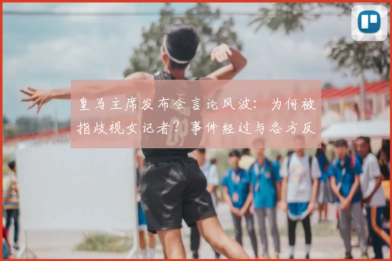 皇马主席发布会言论风波：为何被指歧视女记者？事件经过与各方反应详解