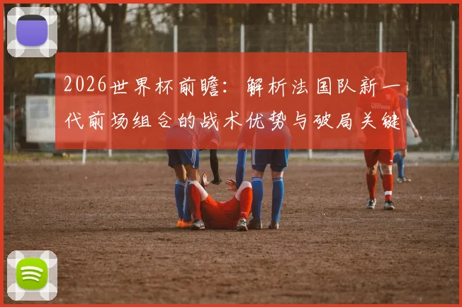 2026世界杯前瞻：解析法国队新一代前场组合的战术优势与破局关键