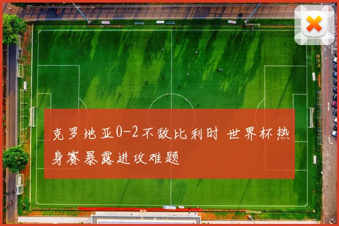 克罗地亚0-2不敌比利时 世界杯热身赛暴露进攻难题