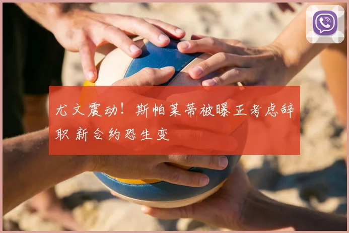 尤文震动!斯帕莱蒂被曝正考虑辞职 新合约恐生变