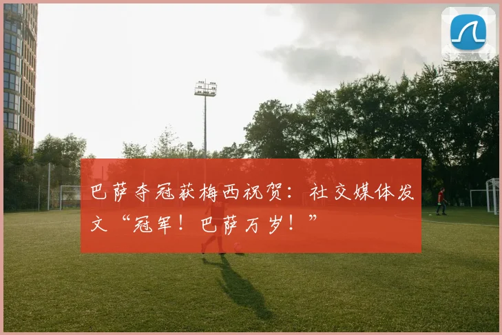 巴萨夺冠获梅西祝贺：社交媒体发文“冠军！巴萨万岁！”