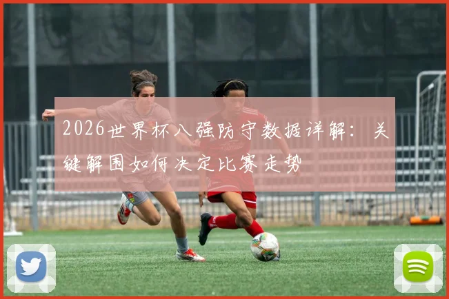 2026世界杯八强防守数据详解:关键解围如何决定比赛走势