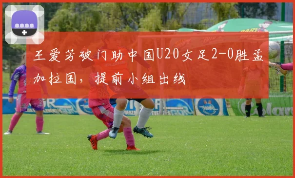 王爱芳破门助中国U20女足2-0胜孟加拉国,提前小组出线