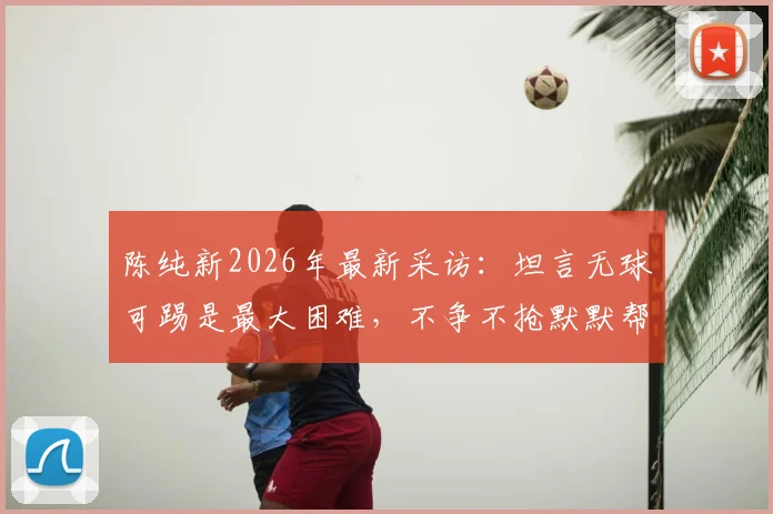 陈纯新2026年最新采访:坦言无球可踢是最大困难,不争不抢默默帮助球队的现状与心路历程