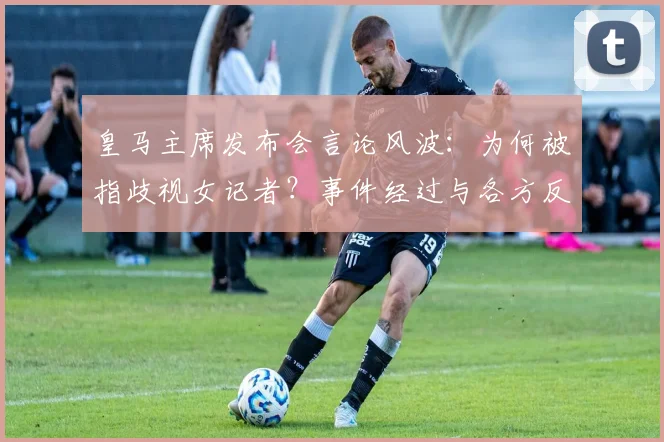皇马主席发布会言论风波:为何被指歧视女记者?事件经过与各方反应详解