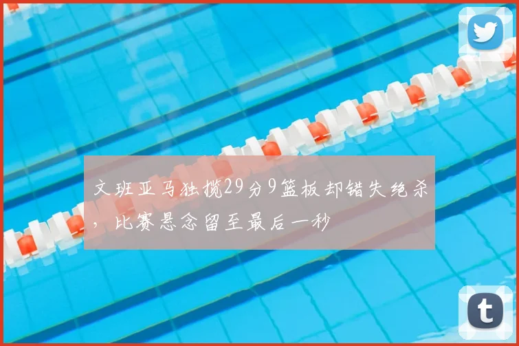文班亚马独揽29分9篮板却错失绝杀,比赛悬念留至最后一秒