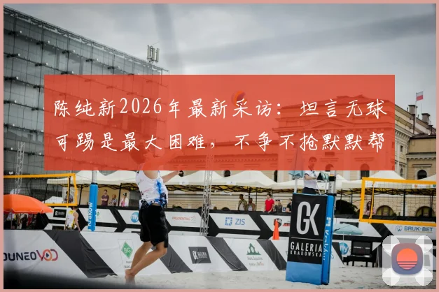 陈纯新2026年最新采访：坦言无球可踢是最大困难，不争不抢默默帮助球队的现状与心路历程