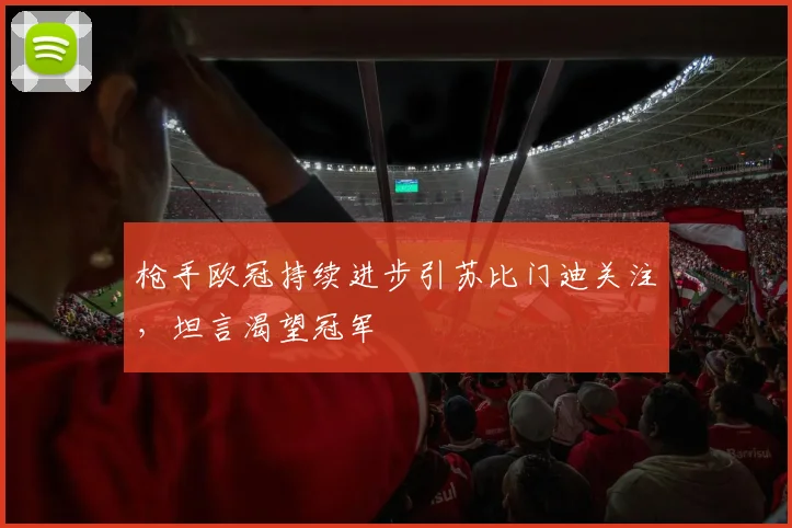 枪手欧冠持续进步引苏比门迪关注,坦言渴望冠军