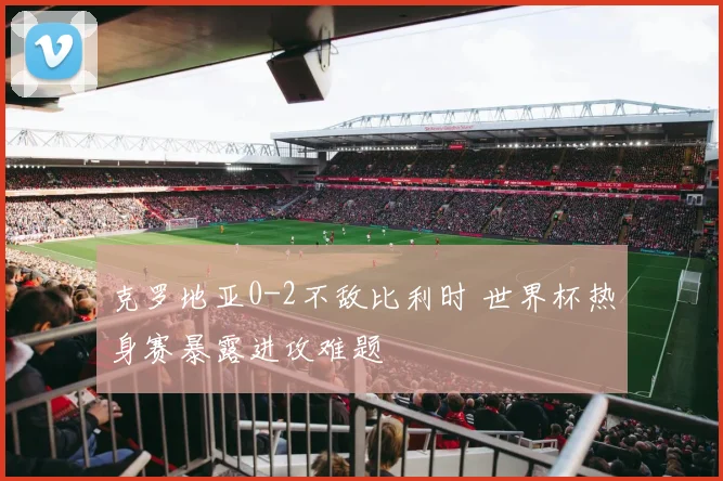 克罗地亚0-2不敌比利时 世界杯热身赛暴露进攻难题