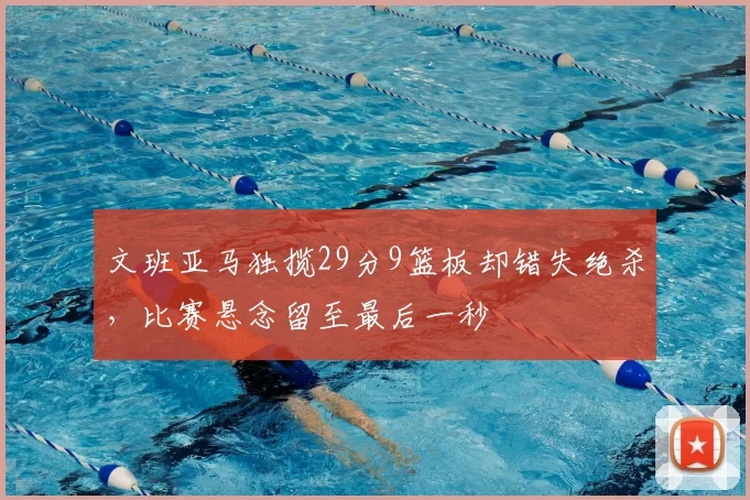 文班亚马独揽29分9篮板却错失绝杀,比赛悬念留至最后一秒